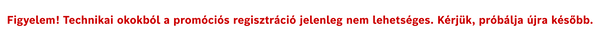 Figyelem! technikai okokb&oacute;l a prom&oacute;ci&oacute;s regisztr&aacute;ci&oacute; jelenleg nem lehets&eacute;ges. K&eacute;rj&uuml;k pr&oacute;b&aacute;lja &uacute;jra k&eacute;sőbb.