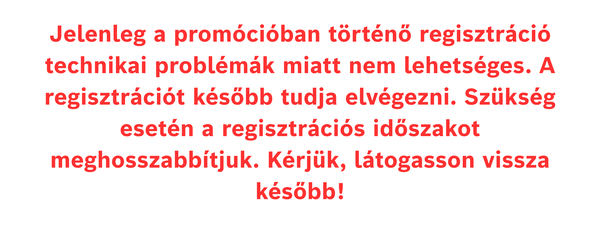 Jelenleg a prom&oacute;ci&oacute;ban t&ouml;rt&eacute;nő regisztr&aacute;ci&oacute; technikai probl&eacute;m&aacute;k miatt nem lehets&eacute;ges. A regisztr&aacute;ci&oacute;t k&eacute;sőbb tudja elv&eacute;gezni. Sz&uuml;ks&eacute;g eset&eacute;n a regisztr&aacute;ci&oacute;s időszakot meghosszabb&iacute;tjuk. K&eacute;rj&uuml;k, l&aacute;togasson vissza k&eacute;sőbb!